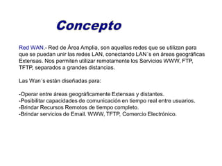 Red WAN.- Red de Área Amplia, son aquellas redes que se utilizan para
que se puedan unir las redes LAN, conectando LAN´s en áreas geográficas
Extensas. Nos permiten utilizar remotamente los Servicios WWW, FTP,
TFTP, separados a grandes distancias.
Las Wan´s están diseñadas para:
-Operar entre áreas geográficamente Extensas y distantes.
-Posibilitar capacidades de comunicación en tiempo real entre usuarios.
-Brindar Recursos Remotos de tiempo completo.
-Brindar servicios de Email. WWW, TFTP, Comercio Electrónico.
 