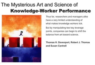 The Mysterious Art and Science of
    Knowledge-Worker Performance
                   Thus far, researchers and managers alike
                   have a very limited understanding of
                   what makes knowledge workers tick.
                   But by manipulating two key leverage
                   points, companies can begin to shift the
                   balance from art toward science.


                   Thomas H. Davenport, Robert J. Thomas
                   and Susan Cantrell
 
