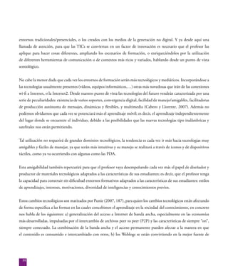 88
entornos tradicionales/presenciales, o los creados con los medios de la generación no digital. Y ya desde aquí una
llamada de atención, para que las TICs se conviertan en un factor de innovación es necesario que el profesor las
aplique para hacer cosas diferentes, ampliando los escenarios de formación, o enriqueciéndolos por la utilización
de diferentes herramientas de comunicación o de contextos más ricos y variados, hablando desde un punto de vista
semiológico.
No cabe la menor duda que cada vez los entornos de formación serán más tecnológicos y mediáticos. Incorporándose a
las tecnologías usualmente presentes (vídeos, equipos informáticos,…) otras más novedosas que irán de las conexiones
wi-fi a Internet, o la Internet2. Desde nuestro punto de vista las tecnologías del futuro vendrán caracterizada por una
serie de peculiaridades: existencia de varios soportes, convergencia digital, facilidad de manejo/amigables, facilitadoras
de producción autónoma de mensajes, dinámicas y flexibles, y multimedia (Cabero y Llorente, 2007). Además no
podemos olvidarnos que cada vez se potenciará más el aprendizaje móvil; es decir, el aprendizaje independientemente
del lugar donde se encuentre el individuo, debido a las posibilidades que las nuevas tecnologías tipo inalámbricas y
satelitales nos están permitiendo.
Tal utilización no requerirá de grandes dominios tecnológicos, la tendencia es cada vez ir más hacia tecnologías muy
amigables y fáciles de manejar, ya que serán más intuitivas y su manejo se realizará a través de iconos y de dispositivos
táctiles, como ya va ocurriendo con algunas como las PDA.
Esta amigabilidad también repercutirá para que el profesor vaya desempeñando cada vez más el papel de diseñador y
productor de materiales tecnológicos adaptados a las características de sus estudiantes; es decir, que el profesor tenga
la capacidad para construir sin dificultad entornos formativos adaptados a las características de sus estudiantes: estilos
de aprendizajes, intereses, motivaciones, diversidad de inteligencias y conocimientos previos.
Estos cambios tecnológicos son matizados por Punie (2007, 187), para quien los cambios tecnológicos están afectando
de forma específica a las formas en las cuales concebimos el aprendizaje en la sociedad del conocimiento, en concreto
nos habla de los siguientes: a) generalización del acceso a Internet de banda ancha, especialmente en las economías
más desarrolladas, impulsadas por el intercambio de archivos peer to peer (P2P) y las características de siempre “on”,
siempre conectado. La combinación de la banda ancha y el acceso permanente pueden afectar a la manera en que
el contenido es consumido e intercambiado con otros, b) los Weblogs se están convirtiendo en la mejor fuente de
 