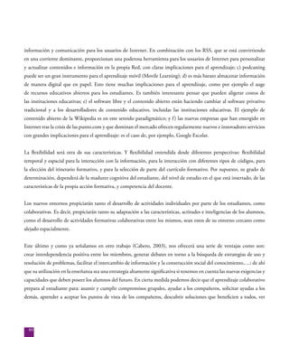 89
información y comunicación para los usuarios de Internet. En combinación con los RSS, que se está convirtiendo
en una corriente dominante, proporcionan una poderosa herramienta para los usuarios de Internet para personalizar
y actualizar contenidos e información en la propia Red, con claras implicaciones para el aprendizaje; c) podcasting
puede ser un gran instrumento para el aprendizaje móvil (Movile Learning); d) es más barato almacenar información
de manera digital que en papel. Esto tiene muchas implicaciones para el aprendizaje, como por ejemplo el auge
de recursos educativos abiertos para los estudiantes. Es también interesante pensar que pueden aligerar costos de
las instituciones educativas; e) el software libre y el contenido abierto están haciendo cambiar al software privativo
tradicional y a los desarrolladores de contenido educativo, incluidas las instituciones educativas. El ejemplo de
contenido abierto de la Wikipedia es en este sentido paradigmático; y f) las nuevas empresas que han emergido en
Internet tras la crisis de las punto.com y que dominan el mercado ofrecen regularmente nuevos e innovadores servicios
con grandes implicaciones para el aprendizaje: es el caso de, por ejemplo, Google Escolar.
La flexibilidad será otra de sus características. Y flexibilidad entendida desde diferentes perspectivas: flexibilidad
temporal y espacial para la interacción con la información, para la interacción con diferentes tipos de códigos, para
la elección del itinerario formativo, y para la selección de parte del currículo formativo. Por supuesto, su grado de
determinación, dependerá de la madurez cognitiva del estudiante, del nivel de estudio en el que está insertado, de las
características de la propia acción formativa, y competencia del docente.
Los nuevos entornos propiciarán tanto el desarrollo de actividades individuales por parte de los estudiantes, como
colaborativas. Es decir, propiciarán tanto su adaptación a las características, actitudes e inteligencias de los alumnos,
como el desarrollo de actividades formativas colaborativas entre los mismos, sean estos de su entorno cercano como
alejado espacialmente.
Este último y como ya señalamos en otro trabajo (Cabero, 2003), nos ofrecerá una serie de ventajas como son:
crear interdependencia positiva entre los miembros, generar debates en torno a la búsqueda de estrategias de uso y
resolución de problemas, facilitar el intercambio de información y la construcción social del conocimiento,…; de ahí
que su utilización en la enseñanza sea una estrategia altamente significativa si tenemos en cuenta las nuevas exigencias y
capacidades que deben poseer los alumnos del futuro. En cierta medida podemos decir que el aprendizaje colaborativo
prepara al estudiante para: asumir y cumplir compromisos grupales, ayudar a los compañeros, solicitar ayudas a los
demás, aprender a aceptar los puntos de vista de los compañeros, descubrir soluciones que beneficien a todos, ver
 