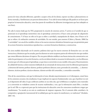 90
puntos de vistas culturales diferentes, aprender a aceptar crítica de los demás, exponer sus ideas y planteamientos en
forma razonada, y familiarizarse con procesos democráticos. Y no cabe la menor duda que ello puede ser un factor para
propiciar la innovación educativa, como han puesto de manifiesto las diferentes investigaciones que han trabajado en
esta línea).
No cabe la menor duda que las TICs propiciarán la creación de entornos activos. Y activos en el sentido de que se
potenciará no el aprendizaje memorístico sino el aprendizaje constructivo; el hacer como principio de adquisición
de conocimientos. Y el hacer no sólo en lo que se refiere a actividad y manipulación de objeto, sino el hacer en lo
que se refiere a la realización constante de actividades. En este sentido, para nosotros (Cabero y Román, 2006) las
“e-actividades” son una de las variables críticas en los nuevos entornos telemáticos formativos que nos permitirán pasar
de acciones formativas memorísticas reproductivas, a acciones formativas dinámicas y constructivas.
En cierta medida relacionado con lo anterior, podemos decir que los nuevos entornos de formación van a ser más
interactivos y dinámicos que los actuales, pues los alumnos no serán receptores pasivos de información sino que tendrán
que tomar diferentes decisiones al respecto. Por otra parte deberán establecer una buena interacción comunicativa con
todos los participantes en la acción formativa, con los servidores donde se encuentre la información y con los diferentes
recursos que se le ofrezcan para el aprendizaje, ya que éstas se convertirán en una variable crítica para el funcionamiento
de calidad del sistema; es decir estaremos hablando de un entramado de interacciones entre los diferentes participantes
y elementos del sistema: profesor-alumno, profesor-profesores (director, tutor, proveedor de contenidos,…), alumnos-
alumnos, técnicos-profesor, técnicos-alumnos, alumno-servidor del contenidos, y contenidos-contenidos.
Otra de las características, será que la información al estar ubicada mayoritariamente en el ciberespacio, estará fuera
de los contextos cercanos a los estudiantes, lo que implicará tres aspectos fundamentales: uno, que el profesor no será
ya el depositario del saber, lo que conllevará cambios en sus roles; dos, que la biblioteca se ampliará a otro materiales
y se convertirán en verdaderos centros de recursos multimedias; y tres, que la información estará libre y circulará
por la red. Ello va a repercutir para que las instituciones de educación como las conocemos actualmente tengan que
transformarse: “La escuela ya no está en condiciones de imponer respuestas. Por el contrario debe contribuir a la
compresión y apropiación instrumental de la realidad para que los sujetos la transformen y se trasformen” (Avedaño,
2007, 93).
 