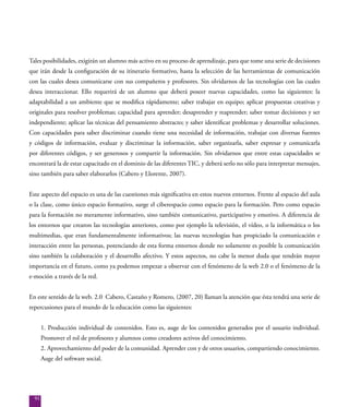 91
Tales posibilidades, exigirán un alumno más activo en su proceso de aprendizaje, para que tome una serie de decisiones
que irán desde la configuración de su itinerario formativo, hasta la selección de las herramientas de comunicación
con las cuales desea comunicarse con sus compañeros y profesores. Sin olvidarnos de las tecnologías con las cuales
desea interaccionar. Ello requerirá de un alumno que deberá poseer nuevas capacidades, como las siguientes: la
adaptabilidad a un ambiente que se modifica rápidamente; saber trabajar en equipo; aplicar propuestas creativas y
originales para resolver problemas; capacidad para aprender; desaprender y reaprender; saber tomar decisiones y ser
independiente; aplicar las técnicas del pensamiento abstracto; y saber identificar problemas y desarrollar soluciones.
Con capacidades para saber discriminar cuando tiene una necesidad de información, trabajar con diversas fuentes
y códigos de información, evaluar y discriminar la información, saber organizarla, saber expresar y comunicarla
por diferentes códigos, y ser generosos y compartir la información. Sin olvidarnos que entre estas capacidades se
encontrará la de estar capacitado en el dominio de las diferentes TIC, y deberá serlo no sólo para interpretar mensajes,
sino también para saber elaborarlos (Cabero y Llorente, 2007).
Este aspecto del espacio es una de las cuestiones más significativa en estos nuevos entornos. Frente al espacio del aula
o la clase, como único espacio formativo, surge el ciberespacio como espacio para la formación. Pero como espacio
para la formación no meramente informativo, sino también comunicativo, participativo y emotivo. A diferencia de
los entornos que crearon las tecnologías anteriores, como por ejemplo la televisión, el vídeo, o la informática o los
multimedias, que eran fundamentalmente informativos; las nuevas tecnologías han propiciado la comunicación e
interacción entre las personas, potenciando de esta forma entornos donde no solamente es posible la comunicación
sino también la colaboración y el desarrollo afectivo. Y estos aspectos, no cabe la menor duda que tendrán mayor
importancia en el futuro, como ya podemos empezar a observar con el fenómeno de la web 2.0 o el fenómeno de la
e-moción a través de la red.
En este sentido de la web. 2.0 Cabero, Castaño y Romero, (2007, 20) llaman la atención que ésta tendrá una serie de
repercusiones para el mundo de la educación como las siguientes:
1. Producción individual de contenidos. Esto es, auge de los contenidos generados por el usuario individual.
Promover el rol de profesores y alumnos como creadores activos del conocimiento.
2. Aprovechamiento del poder de la comunidad. Aprender con y de otros usuarios, compartiendo conocimiento.
Auge del software social.
 