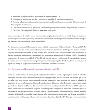92
3. Aprovechar la arquitectura de la participación de los servicios web 2.0
4. Utilización de herramientas sencillas e intuitivas sin necesidad de conocimientos técnicos.
5. Apertura: trabajar con estándares abiertos, uso de software libre, utilización de contenido abierto, remezcla de
datos y espíritu de innovación.
6. Creación de comunidades de aprendizaje caracterizadas por un tema o dominio compartido por los usuarios.
7. Efecto Red. Del trabajo individual a la cooperación entre iguales.
Desde nuestro punto de vista los nuevos entornos serán más pluridimensionales, en el sentido de que la interacción
no sólo se producirá entre el profesor y el estudiante, sino también con otras personas que serán determinantes para
que el sistema funcione: técnicos, tutores, orientadores,…
Por último, no podemos olvidarnos, como hemos señalado recientemente (Cabero, Castaño y Romero, 2007, 24-
25): “Por esta razón, los nuevos entornos formativos van hacia una arquitectura flexible que nos permita combinar
y reelaborar nuestros datos con los de otros usuarios. Es la cultura del remix, de remezclar los datos provenientes de
diversas fuentes, de manera que el conocimiento siga generándose. Como opina De Vicente (2005), “de todas las
encarnaciones de Internet, el modelo de la Web 2.0 es la que más se acerca a implementar de manera efectiva la visión
de Internet como un sistema nervioso compartido, como una inteligencia global distribuida, donde una estructura de
significado emerge de los procesos colaborativos desarrollados por todos sus usuarios”.
6.3.- Aspectos a considerar para la innovación educativa con TICs.
Existe una fuerte creencia en pensar que la simple incorporación de las TIC supone ya un factor de calidad e
innovación educativa, y ello como está demostrando la investigación y la práctica educativa, son variables que no van
asociadas; entre otros motivos porque su simple presencia no garantiza nada, y porque una cosa es la velocidad de
adaptación de una tecnología y otra diferente, la transformación del cambio cultural necesario para sea la tecnología
apropiada por el sujeto sin dificultad. En este sentido estamos de acuerdo con Cebrián de la Serna (2003, 23) cuando
señala: “entendemos que un software, un portal o una web pueden ser agentes de innovaci6n cuando son producto
o resultado de un proceso de mejora, o medio, material y una herramienta imprescindible para mejorar la calidad
educativa facilitando la oportunidad para reflexionar sobre los procesos de comprensión que llevan al aprendizaje, y
las circunstancias profundas que influyen en la enseñanza.” Y continúa diciendo: “De ahí el grave error de confundir
 