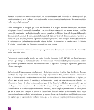 93
desarrollo tecnológico con innovación tecnológica. No basta simplemente con la adquisición de la tecnología sino que
necesitamos disponer de un verdadero proyecto innovador, un proyecto de mejora educativa, y después preguntarnos
cuál es la tecnología adecuada.”
Desde nuestro punto de vista para que las TICs se conviertan en factor para la innovación educativa, deben de ser
incorporadas dentro de una acción innovadora, y ello requerirá que replanteemos una serie de aspectos y variables,
como: a) la organización y la planificación de los procesos educativos; b) el diseño y desarrollo de las actividades; c) el
diseño, desarrollo y formato de los materiales de formación; d) el diseño y desarrollo de los instrumentos y procesos de
evaluación; e) las relaciones personales y profesionales entre los profesores y entre estos y los alumnos; f) los formatos
de la comunicación; g) el replanteamiento de los roles del profesor y el alumno en la acción educativa; y h) el proceso
de relación y comunicación con el entorno, tanto próximo como remoto.
Lo que queremos venir a decir con lo anterior, es que se perciban como elementos para al consecución de la innovación,
y no la innovación misma.
Aspectos que podemos ampliar con los que realiza González Sanmamed (2007, 227-228) que llama la atención
respecto a que para que la incorporación de las TIC promuevan una optimización de los procesos educativos tendrán
que analizarse y redefinirse una serie de dimensiones como las siguientes: tecnológicas, organizativa, profesional,
cultural, y estratégica.
Y al comentario de algunas de estas variables vamos a dedicar unos instantes. En primer lugar abordaremos el aspecto
tecnológico, no porque sea el más importante, sino porque lógicamente sin él no podremos abordar la innovación; es
decir, se necesitan recursos y además saber utilizarlos. Pero si queremos hacer una serie de comentarios al respecto, y se
refiere a poder alcanzar un nivel de invisibilidad con la tecnología, cambiar los conceptos de aula de informática a la
informática en el aula, y de utilizar la red pasar a formar parte de ella. Con la invisibilidad, nos queremos referir a que una
tecnología es verdaderamente incorporada a la acción educativa, cuando ha perdido su sentido de novedoso y extrañeza,
cuando de verdad se ha convertido ya en un elemento cotidiano y movilizado por el profesor cuando de verdad pienses
que con la misma podrá conseguir un entorno de comunicación diferentes, variado, rico e innovador para el propio
proceso de enseñanza-aprendizaje. Afortunadamente ya tenemos algunas experiencias de esta invisibilidad, como ocurre
con la pizarra que ya su presencia nos resulta tan común que no nos paramos a preguntar respecto a sus existencias.
 