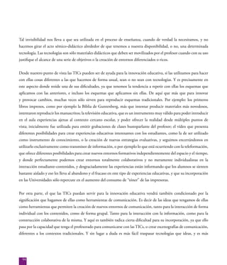 94
Tal invisibilidad nos lleva a que sea utilizada en el proceso de enseñanza, cuando de verdad la necesitamos, y no
hacemos girar el acto sémico-didáctico alrededor de que tenemos a nuestra disponibilidad, o no, una determinada
tecnología. Las tecnologías son sólo materiales didácticos que deben ser movilizados por el profesor cuando con su uso
justifique el alcance de una serie de objetivos o la creación de entornos diferenciados o ricos.
Desde nuestro punto de vista las TICs pueden ser de ayuda para la innovación educativa, si las utilizamos para hacer
con ellas cosas diferentes a las que hacemos de forma usual, sean o no sean con tecnologías. Y es precisamente en
este aspecto donde reside una de sus dificultades, ya que tenemos la tendencia a repetir con ellas los esquemas que
aplicamos con las anteriores, e incluso los esquemas que aplicamos sin ellas. De aquí que más que para innovar
y provocar cambios, muchas veces sólo sirven para reproducir esquemas tradicionales. Por ejemplo: los primeros
libros impresos, como por ejemplo la Biblia de Guntenberg, más que intentar producir materiales más novedosos,
intentaron reproducir los manuscritos; la televisión educativa, que es un instrumento muy válido para poder introducir
en el aula experiencias ajenas al contexto cercano escolar, y poder ofrecer la realidad desde múltiples puntos de
vista; inicialmente fue utilizada para emitir grabaciones de clases bustoparlante del profesor; el vídeo que presenta
diferentes posibilidades para crear experiencias educativas interesantes con los estudiantes, como la de ser utilizado
como instrumento de conocimiento, o la creación de nuevas estrategias evaluativas, y seguimos encerrándonos en
utilizarlo exclusivamente como transmisor de información, o por ejemplo lo que está ocurriendo con la teleformación,
que ofrece diferentes posibilidades para crear nuevos entornos formativos independientemente del espacio y el tiempo,
y donde perfectamente podemos crear entornos totalmente colaborativos y no meramente individualistas en la
interacción estudiante-contenidos, y desgraciadamente las experiencias están informando que los alumnos se sienten
bastante aislado y eso les lleva al abandono y el fracaso en este tipo de experiencias educativas, y que su incorporación
en las Universidades sólo repercute en el aumento del consumo de “tóner” de las impresoras.
Por otra parte, el que las TICs puedan servir para la innovación educativa vendrá también condicionado por la
significación que hagamos de ellas como herramientas de comunicación. Es decir de las ideas que tengamos de ellas
como herramientas que permiten la creación de nuevos entornos de comunicación, tanto para la interacción de forma
individual con los contenidos, como de forma grupal. Tanto para la interacción con la información, como para la
construcción colaborativa de la misma. Y aquí es también radica cierta dificultad para su incorporación, ya que ello
pasa por la capacidad que tenga el profesorado para comunicarse con las TICs, o crear escenografías de comunicación,
diferentes a los contextos tradicionales. Y sin lugar a duda es más fácil traspasar tecnologías que ideas, y es más
 
