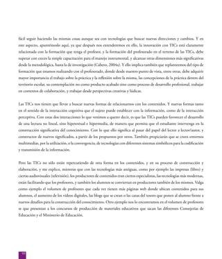 95
fácil seguir haciendo las mismas cosas aunque sea con tecnologías que buscar nuevas direcciones y cambios. Y en
este aspecto, apuntémoslo aquí, ya que después nos extenderemos en ello, la innovación con TICs está claramente
relacionada con la formación que tenga el profesor, y la formación del profesorado en el terreno de las TICs, debe
superar con creces la simple capacitación para el manejo instrumental, y alcanzar otras dimensiones más significativas
desde la metodológica, hasta la de investigación (Cabero, 2004a). Y ello implica también que replanteemos del tipo de
formación que estamos realizando con el profesorado, donde desde nuestro punto de vista, entre otras, debe adquirir
mayor importancia el trabajo sobre la práctica y la reflexión sobre la misma, las concepciones de la práctica dentro del
territorio escolar, su contemplación no como producto acabado sino como proceso de desarrollo profesional, trabajar
en contextos de colaboración, y trabajar desde perspectivas creativas y lúdicas.
Las TICs nos tienen que llevar a buscar nuevas formas de relacionarnos con los contenidos. Y nuevas formas tanto
en el sentido de la interacción cognitiva que el sujeto puede establecer con la información, como de la interacción
perceptiva. Con estas dos interacciones lo que venimos a querer decir, es que las TICs pueden favorecer el desarrollo
de una lectura no lineal, sino hipetextual e hipermedia, de manera que permita que el estudiante intervenga en la
construcción significativa del conocimiento. Con lo que ello significa al pasar del papel del lector a lector/autor, y
constructor de nuevos significados, a partir de los propuestos por otros. También propiciarán que se creen entornos
multimedias, por la utilización, o la convergencia, de tecnologías con diferentes sistemas simbólicos para la codificación
y transmisión de la información.
Pero las TICs no sólo están repercutiendo de otra forma en los contenidos, y en su proceso de construcción y
elaboración, y me explico, mientras que con las tecnologías más antiguas, como por ejemplo las impresas (libro) y
ciertas audiovisuales (televisión), los productores de contenidos eran ciertos especialistas, las tecnologías más modernas,
están facilitando que los profesores, y también los alumnos se conviertan en productores también de los mismos. Valga
como ejemplo el volumen de profesores que cada vez tienen más páginas web donde ubican contenidos para sus
alumnos, el aumento de los videos digitales, las blogs que se crean o las cazas del tesoro que ponen al alumno frente a
nuevos desafíos para la construcción del conocimiento. Otro ejemplo nos lo encontramos en el volumen de profesores
se que presentan a los concursos de producción de materiales educativos que sacan las diferentes Consejerías de
Educación y el Ministerio de Educación.
 
