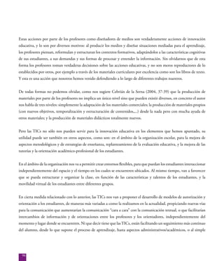 96
Estas acciones por parte de los profesores como diseñadores de medios son verdaderamente acciones de innovación
educativa, y lo son por diversos motivos: al producir los medios y diseñar situaciones mediadas para el aprendizaje,
los profesores piensan, reformulan y estructuran los contextos formativos, adaptándolos a las características cognitivas
de sus estudiantes, a sus demandas y sus formas de procesar y entender la información. Sin olvidarnos que de esta
forma los profesores toman verdaderas decisiones sobre las acciones educativas, y no son meros reproductores de lo
establecidos por otros, por ejemplo a través de los materiales curriculares por excelencia como son los libros de texto.
Y esta es una acción que nosotros hemos venido defendiendo a lo largo de diferentes trabajos nuestros.
De todas formas no podemos olvidar, como nos sugiere Cebrián de la Serna (2004, 37-39) que la producción de
materiales por parte de los profesores no implica un único nivel sino que pueden existir diversos, en concreto el autor
nos habla de tres niveles: simplemente la adaptación de los materiales comerciales; la producción de materiales propios
(con nuevos objetivos, temporalización y estructuración de contenidos,,..) desde la nada pero con mucha ayuda de
otros materiales; y la producción de materiales didácticos totalmente nuevos.
Pero las TICs no sólo nos pueden servir para la innovación educativa en los elementos que hemos apuntado, su
utilidad puede ser también en otros aspectos, como son: en el ámbito de la organización escolar, para la mejora de
aspectos metodológicos y de estrategias de enseñanza, replanteamiento de la evaluación educativa, y la mejora de las
tutorías y la orientación académico-profesional de los estudiantes.
En el ámbito de la organización nos va a permitir crear entornos flexibles, para que puedan los estudiantes interaccionar
independientemente del espacio y el tiempo en los cuales se encuentren ubicados. Al mismo tiempo, van a favorecer
que se pueda estructurar y organizar la clase, en función de las características y talentos de los estudiantes, y la
movilidad virtual de los estudiantes entre diferentes grupos.
En cierta medida relacionado con lo anterior, las TICs nos van a proponer el desarrollo de modelos de autorización y
orientación a los estudiantes, de maneras más variadas a como la realizamos en la actualidad, propiciando nuevas vías
para la comunicación que aumentarían la comunicación “cara a cara” con la comunicación textual, o que facilitarían
intercambios de información y de orientaciones entre los profesores y los orientadores, independientemente del
momento y lugar donde se encuentren. Ni que decir tiene que lasTICs, están facilitando un seguimiento más continuo
del alumno, desde lo que supone el proceso de aprendizaje, hasta aspectos administrativos/académicos, o al simple
 