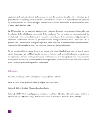 97
seguimiento de la asistencia a las actividades docentes por parte del estudiante. Ahora bien ello va a implicar, que el
profesor tutor se encuentre capacitado para realizar estas actividades, por tanto de nuevo nos referimos a la formación
del profesorado como una variable crítica para contemplar las TICs como potenciadoras de innovaciones educativas.
(Cabero, 2004b; Llorente, 2006).
Las TICs también nos van a permitir realizar acciones evaluativos diferentes, y crear entornos diferenciados para
la evaluación de las habilidades y competencias de los estudiantes. Y en este sentido nos encontramos desde los
simuladores, los entornos tecnológicos para la evaluación y autoevaluación de los conocimientos adquiridos por los
estudiantes, los laboratorios virtuales, o la aplicación de nuevas estrategias evaluativos, donde a través de las TICs le
podamos crear a los estudiantes escenografías específicas para la evaluación, o construir mensajes para la evaluación,
como medios diferentes a los escritos, y con estructuras gramaticales distintas a las lineales.
No nos gustaría finalizar sin plantear de nuevo una idea que ya la hemos indicado diversas veces a lo largo de nuestro
trabajo. Y es que para que las TICs se puedan convertir en elemento para la innovación educativa, es necesario que
nos replanteemos diferentes aspectos, entre los cuales posiblemente uno de los más significativos sea buscar propuestas
más novedosas de utilización, que estén justificadas conceptualmente, diseñadas con cuidado, puestas en acción con
mino, y evaluadas para transferir y extender los resultados.
Referencias.
Avendaño, F. (2007), La cultura escrita ya no es lo que era, Sevilla, Eduforma.
Bates, A. (2001), Cómo gestionar el cambio tecnológico, Barcelona, Gedisa.
Cabero, J. (2001), Tecnología Educativa, Barcelona, Paidós.
Cabero, J. (2003), Principios pedagógicos, psicológicos y sociológicos del trabajo colaborativo: su proyección en la
teleenseñanza, en F. Martínez (comp), Redes de comunicación en la enseñanza, Barcelona, Paidós, 129-156.
 