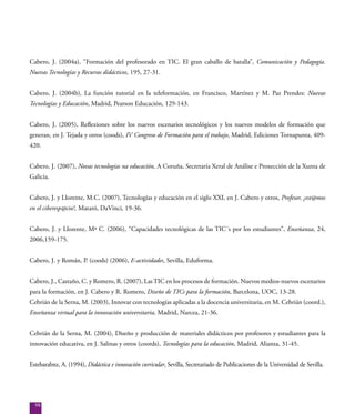 98
Cabero, J. (2004a), “Formación del profesorado en TIC. El gran caballo de batalla”, Comunicación y Pedagogía.
Nuevas Tecnologías y Recursos didácticos, 195, 27-31.
Cabero, J. (2004b), La función tutorial en la teleformación, en Francisco, Martínez y M. Paz Prendes: Nuevas
Tecnologías y Educación, Madrid, Pearson Educación, 129-143.
Cabero, J. (2005), Reflexiones sobre los nuevos escenarios tecnológicos y los nuevos modelos de formación que
generan, en J. Tejada y otros (coods), IV Congreso de Formación para el trabajo, Madrid, Ediciones Tornapunta, 409-
420.
Cabero, J. (2007), Novas tecnologías na educación, A Coruña, Secretaría Xeral de Análise e Proxección de la Xunta de
Galicia.
Cabero, J. y Llorente, M.C. (2007), Tecnologías y educación en el siglo XXI, en J. Cabero y otros, Profesor, ¿est@mos
en el ciberesp@cio?, Mataró, DaVinci, 19-36.
Cabero, J. y Llorente, Mª C. (2006), “Capacidades tecnológicas de las TIC´s por los estudiantes”, Enseñanza, 24,
2006,159-175.
Cabero, J. y Román, P. (coods) (2006), E-actividades, Sevilla, Eduforma.
Cabero, J., Castaño, C. y Romero, R. (2007), LasTIC en los procesos de formación. Nuevos medios-nuevos escenarios
para la formación, en J. Cabero y R. Romero, Diseño de TICs para la formación, Barcelona, UOC, 13-28.
Cebrián de la Serna, M. (2003), Innovar con tecnologías aplicadas a la docencia universitaria, en M. Cebrián (coord.),
Enseñanza virtual para la innovación universitaria, Madrid, Narcea, 21-36.
Cebrián de la Serna, M. (2004), Diseño y producción de materiales didácticos por profesores y estudiantes para la
innovación educativa, en J. Salinas y otros (coords), Tecnologías para la educación, Madrid, Alianza, 31-45.
Estebarabnz, A. (1994), Didáctica e innovación curricular, Sevilla, Secretariado de Publicaciones de la Universidad de Sevilla.
 