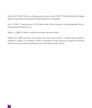 99
Llorente, M.C. (2006), “El tutor en e-learning: aspectos a tener en cuenta”, EDUTEC. Revista Electrónica deTecnología
Educativa, http://edutec.rediris.es/Revelec2/revelec20/llorente.htm (20/8/2006).
Punie, Y. (2007), “Learning Spaces: an ICT-enabled model of future learning in the Knowledge-based Society”,
European Journal of Education, 42, 2.
Toffler, A. y Toffler, H. (2006), La revolución de la riqueza, Barcelona, Debate.
Zabalza, M.A. (2000), Innovación en la enseñanza como mejora de los procesos y resultados de los aprendizajes:
condiciones y dilemas, en A. Estebaranz (coodra.), Construyendo el cambio: perspectivas y propuestas de innovación
educativa, Sevilla, Secretariado de Publicaciones de la Universidad de Sevilla, 199-222.
 