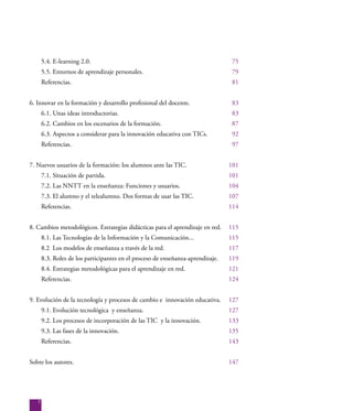 7
5.4. E-learning 2.0. 						 75
5.5. Entornos de aprendizaje personales.				 79
Referencias.							 81
6. Innovar en la formación y desarrollo profesional del docente.		 83
6.1. Unas ideas introductorias.					 83
6.2. Cambios en los escenarios de la formación.			 87
6.3. Aspectos a considerar para la innovación educativa con TICs.	 92
Referencias.							 97
7. Nuevos usuarios de la formación: los alumnos ante las TIC.		 101
7.1. Situación de partida.					 101
7.2. Las NNTT en la enseñanza: Funciones y usuarios.		 104
7.3. El alumno y el telealumno. Dos formas de usar las TIC.		 107
Referencias.							 114
8. Cambios metodológicos. Estrategias didácticas para el aprendizaje en red.	 115
8.1. Las Tecnologías de la Información y la Comunicación...		 115
8.2 Los modelos de enseñanza a través de la red.			 117
8.3. Roles de los participantes en el proceso de enseñanza-aprendizaje.	 119
8.4. Estrategias metodológicas para el aprendizaje en red.		 121
Referencias.							 124
9. Evolución de la tecnología y procesos de cambio e innovación educativa.	 127
9.1. Evolución tecnológica y enseñanza.				 127
9.2. Los procesos de incorporación de las TIC y la innovación.		 133
9.3. Las fases de la innovación.					 135
Referencias.							 143
Sobre los autores.							 147
 