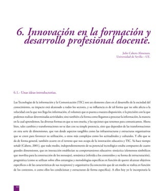 83
6. Innovación en la formación y
desarrollo profesional docente.
Julio Cabero Almenara.
Universidad de Sevilla – UE.
6.1.- Unas ideas introductorias.
Las Tecnologías de la información y la Comunicación (TIC) son un elemento clave en el desarrollo de la sociedad del
conocimiento, su impacto está alcanzado a todos los sectores, y su influencia es de tal forma que no sólo afecta a la
velocidad con la que nos llega los información, el volumen que es puesta a nuestra disposición, o la precisión con la que
podemos realizar determinadas actividades; sino también a la forma como llegamos a procesar la información, la manera
en la cual aprendemos, las diversas formas en que se nos enseña, y las opciones que tenemos para comunicamos. Ahora
bien, tales cambios y transformaciones no se dan con su simple presencia, sino que dependen de las transformaciones
en otra serie de dimensiones, que van desde aspectos tangibles como las infraestructuras y estructuras organizativas
que se creen para favorecer su utilización, a otros más complejos como los actitudinales y culturales. Y ello que se
da de forma general, también ocurre en el terreno que nos ocupa de la innovación educativa y TIC. Ya hace tiempo
señalé (Cabero, 2001), que todo medio, independientemente de su potencial tecnológico estaba compuesto de cuatro
grandes dimensiones, que en interacción establecían su comportamiento educativo: sintáctica (elementos simbólicos
que moviliza para la construcción de los mensajes), semántica (referida a los contenidos y su forma de estructuración),
pragmática (como se utilizan sobre ellos estrategias y metodologías específicas en función de querer alcanzar objetivos
específicos o de las características de sus receptores) y organizativa (la concreción que de un medio se realiza en función
de los contextos, o como ellos los condicionan y estructuran de forma específica). A ellos hoy yo le incorporaría la
 