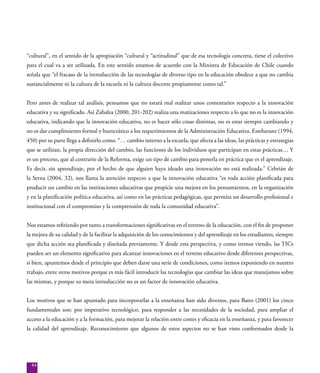 84
“cultural”, en el sentido de la apropiación “cultural y “actitudinal” que de esa tecnología concreta, tiene el colectivo
para el cual va a ser utilizada. En este sentido estamos de acuerdo con la Ministra de Educación de Chile cuando
señala que “el fracaso de la introducción de las tecnologías de diverso tipo en la educación obedece a que no cambia
sustancialmente ni la cultura de la escuela ni la cultura docente propiamente como tal.”
Pero antes de realizar tal análisis, pensamos que no estará mal realizar unos comentarios respecto a la innovación
educativa y su significado. Así Zabalza (2000, 201-202) realiza una matizaciones respecto a lo que no es la innovación
educativa, indicando que la innovación educativa, no es hacer sólo cosas distintas, no es estar siempre cambiando y
no es dar cumplimiento formal y burocrático a los requerimientos de la Administración Educativa. Estebaranz (1994,
450) por su parte llega a definirlo como. “… cambio interno a la escuela, que afecta a las ideas, las prácticas y estrategias
que se utilizan, la propia dirección del cambio, las funciones de los individuos que participan en estas prácticas… Y
es un proceso, que al contrario de la Reforma, exige un tipo de cambio para ponerla en práctica que es el aprendizaje.
Es decir, sin aprendizaje, por el hecho de que alguien haya ideado una innovación no está realizada.” Cebrián de
la Serna (2004, 32), nos llama la atención respecto a que la innovación educativa “es toda acción planificada para
producir un cambio en las instituciones educativas que propicie una mejora en los pensamientos, en la organización
y en la planificación política educativa, así como en las prácticas pedagógicas, que permita un desarrollo profesional e
institucional con el compromiso y la comprensión de toda la comunidad educativa”.
Nos estamos refiriendo por tanto a transformaciones significativas en el terreno de la educación, con el fin de proponer
la mejora de su calidad y de la facilitar la adquisición de los conocimientos y del aprendizaje en los estudiantes, siempre
que dicha acción sea planificada y diseñada previamente. Y desde esta perspectiva, y como iremos viendo, las TICs
pueden ser un elemento significativo para alcanzar innovaciones en el terreno educativo desde diferentes perspectivas,
si bien, apuntemos desde el principio que deben darse una serie de condiciones, como iremos exponiendo en nuestro
trabajo, entre otros motivos porque es más fácil introducir las tecnologías que cambiar las ideas que manejamos sobre
las mismas, y porque su mera introducción no es un factor de innovación educativa.
Los motivos que se han apuntado para incorporarlas a la enseñanza han sido diversos, para Bates (2001) los cinco
fundamentales son: por imperativo tecnológico, para responder a las necesidades de la sociedad, para ampliar el
acceso a la educación y a la formación, para mejorar la relación entre costes y eficacia en la enseñanza, y para favorecer
la calidad del aprendizaje. Reconocimiento que algunos de estos aspectos no se han visto conformados desde la
 