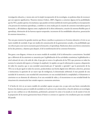 85
investigación educativa, y menos aún con la simple incorporación de las tecnologías, no podemos dejar de reconocer
que son aspectos significativos. Nosotros mismos (Cabero, 2007), llegamos a comentar algunas de las posibilidades
que lasTICs, pueden aportar a la enseñanza y que pueden servirnos también de motivo para justificar su incorporación
a los procesos de enseñanza-aprendizaje, y también en cierta media para la creación de contextos innovadores para la
formación, y allí aludíamos algunas como: ampliación de la oferta informativa, creación de entornos flexibles para el
aprendizaje, eliminación de las barreras espacio-temporales, incremento de las modalidades educativas, potenciación
de entornos interactivos,…
Tres son para nosotros los grandes motivos que llevan a justificar su presencia en el terreno educativo: el vivir en un
nuevo modelo de sociedad, el que son medios de comunicación de las generaciones actuales, y las posibilidades que
nos ofrecen para crear nuevos escenarios para la formación y el aprendizaje. Realicemos ahora unos breves comentarios
de los dos primeros, y dejemos para después, el de la transformación de los contextos formativos.
Nos guste o nos disguste, vivimos en un nuevo modelo de sociedad, el de la información o conocimiento. Sociedad
que a diferencia de las anteriores se caracteriza por: la globalización de las actividades económicas; la globalización a
nivel cultural, de ocio y de estilo de vida; el que gira en torno a la aplicación de las TICs que penetran en todos los
sectores; la variación del especio y el tiempo; la amplitud y la rapidez con que la información es puesta a disposición
de todos los usuarios; que es una sociedad caracterizada por el “aprender a aprender”; que la penetración de las
TICs no se da por igual en todos los sectores, produciéndose una brecha digital entre diferentes colectivos, personas
e instituciones; la aparición de un nuevo tipo de inteligencia, la denominada ambiental; el estar pasando de una
sociedad de la memoria a una sociedad del conocimiento; ser una sociedad donde la complejidad y el dinamismo se
convierten en un elemento de referencia; el ser una sociedad de redes; y el encontrarnos en una sociedad donde las
situaciones de comunicación han variado respecto a momentos anteriores.
Y el hecho de vivir en un nuevo modelo de sociedad, supone un gran reto, ya que sería una fuerte contradicción
formar a los alumnos, para un modelo de sociedad en el cual no se van a desenvolver, y hacerlo además con tecnologías
que no van a utilizar en su vida doméstica, profesional y personal. Es como si la escuela en vez de asumir el reto de
la preparación de las nuevas generaciones hacia el futuro se centrara en capacitar a los estudiantes para una sociedad
del pasado.
 