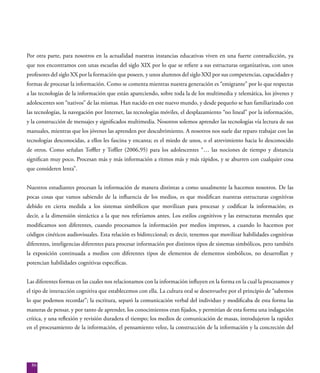 86
Por otra parte, para nosotros en la actualidad nuestras instancias educativas viven en una fuerte contradicción, ya
que nos encontramos con unas escuelas del siglo XIX por lo que se refiere a sus estructuras organizativas, con unos
profesores del siglo XX por la formación que poseen, y unos alumnos del siglo XXI por sus competencias, capacidades y
formas de procesar la información. Como se comenta mientras nuestra generación es “emigrante” por lo que respectas
a las tecnologías de la información que están apareciendo, sobre toda la de los multimedia y telemática, los jóvenes y
adolescentes son “nativos” de las mismas. Han nacido en este nuevo mundo, y desde pequeño se han familiarizado con
las tecnologías, la navegación por Internet, las tecnologías móviles, el desplazamiento “no lineal” por la información,
y la construcción de mensajes y significados multimedia. Nosotros solemos aprender las tecnologías vía lectura de sus
manuales, mientras que los jóvenes las aprenden por descubrimiento. A nosotros nos suele dar reparo trabajar con las
tecnologías desconocidas, a ellos les fascina y encanta; es el miedo de unos, o el atrevimiento hacia lo desconocido
de otros. Como señalan Toffler y Tofller (2006,95) para los adolescentes “… las nociones de tiempo y distancia
significan muy poco. Procesan más y más información a ritmos más y más rápidos, y se aburren con cualquier cosa
que consideren lenta”.
Nuestros estudiantes procesan la información de manera distintas a como usualmente la hacemos nosotros. De las
pocas cosas que vamos sabiendo de la influencia de los medios, es que modifican nuestras estructuras cognitivas
debido en cierta medida a los sistemas simbólicos que movilizan para procesar y codificar la información; es
decir, a la dimensión sintáctica a la que nos referíamos antes. Los estilos cognitivos y las estructuras mentales que
modificamos son diferentes, cuando procesamos la información por medios impresos, a cuando lo hacemos por
códigos cinéticos audiovisuales. Esta relación es bidireccional; es decir, tenemos que movilizar habilidades cognitivas
diferentes, inteligencias diferentes para procesar información por distintos tipos de sistemas simbólicos, pero también
la exposición continuada a medios con diferentes tipos de elementos de elementos simbólicos, no desarrollan y
potencian habilidades cognitivas específicas.
Las diferentes formas en las cuales nos relacionamos con la información influyen en la forma en la cual la procesamos y
el tipo de interacción cognitiva que establecemos con ella. La cultura oral se desenvuelve por el principio de “sabemos
lo que podemos recordar”; la escritura, separó la comunicación verbal del individuo y modificaba de esta forma las
maneras de pensar, y por tanto de aprender, los conocimientos eran fijados, y permitían de esta forma una indagación
crítica, y una reflexión y revisión duradera el tiempo; los medios de comunicación de masas, introdujeron la rapidez
en el procesamiento de la información, el pensamiento veloz, la construcción de la información y la concreción del
 