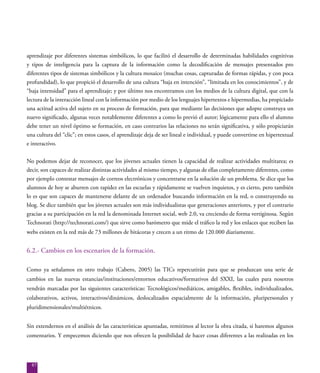 87
aprendizaje por diferentes sistemas simbólicos, lo que facilitó el desarrollo de determinadas habilidades cognitivas
y tipos de inteligencia para la captura de la información como la decodificación de mensajes presentados pro
diferentes tipos de sistemas simbólicos y la cultura mosaico (muchas cosas, capturadas de formas rápidas, y con poca
profundidad), lo que propició el desarrollo de una cultura “baja en intención”, “limitada en los conocimientos”, y de
“baja intensidad” para el aprendizaje; y por último nos encontramos con los medios de la cultura digital, que con la
lectura de la interacción lineal con la información por medio de los lenguajes hipertextos e hipermedias, ha propiciado
una actitud activa del sujeto en su proceso de formación, para que mediante las decisiones que adopte construya un
nuevo significado, algunas veces notablemente diferentes a como lo previó el autor; lógicamente para ello el alumno
debe tener un nivel óptimo se formación, en caso contrarios las relaciones no serán significativa, y sólo propiciarán
una cultura del “clic”; en estos casos, el aprendizaje deja de ser lineal e individual, y puede convertirse en hipertextual
e interactivo.
No podemos dejar de reconocer, que los jóvenes actuales tienen la capacidad de realizar actividades multitarea; es
decir, son capaces de realizar distintas actividades al mismo tiempo, y algunas de ellas completamente diferentes, como
por ejemplo contestar mensajes de correos electrónicos y concentrarse en la solución de un problema. Se dice que los
alumnos de hoy se aburren con rapidez en las escuelas y rápidamente se vuelven inquietos, y es cierto, pero también
lo es que son capaces de mantenerse delante de un ordenador buscando información en la red, o construyendo su
blog. Se dice también que los jóvenes actuales son más individualistas que generaciones anteriores, y por el contrario
gracias a su participación en la red la denominada Internet social, web 2.0, va creciendo de forma vertiginosa. Según
Technorati (http://technorati.com/) que sirve como barómetro que mide el tráfico la red y los enlaces que reciben las
webs existen en la red más de 73 millones de bitácoras y crecen a un ritmo de 120.000 diariamente.
6.2.- Cambios en los escenarios de la formación.
Como ya señalamos en otro trabajo (Cabero, 2005) las TICs repercutirán para que se produzcan una serie de
cambios en las nuevas estancias/instituciones/entornos educativos/formativos del SXXI, las cuales para nosotros
vendrán marcadas por las siguientes características: Tecnológicos/mediáticos, amigables, flexibles, individualizados,
colaborativos, activos, interactivos/dinámicos, deslocalizados espacialmente de la información, pluripersonales y
pluridimensionales/multiétnicos.
Sin extendernos en el análisis de las características apuntadas, remitimos al lector la obra citada, si haremos algunos
comentarios. Y empecemos diciendo que nos ofrecen la posibilidad de hacer cosas diferentes a las realizadas en los
 