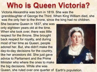 She became Queen in 1837, she was
only eighteen years old at the time.
When she took over, there was little
respect for th...