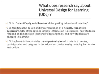 What does research say about
Universal Design for Learning
(UDL) ?
•UDL is… "scientifically valid framework for guiding educational practice,"
•UDL facilitates the design and implementation of a flexible, responsive
curriculum, UDL offers options for how information is presented, how students
respond or demonstrate their knowledge and skills, and how students are
engaged in learning.
•UDL implementation provides the opportunity for all students to access,
participate in, and progress in the education curriculum by reducing barriers to
instruction.
 