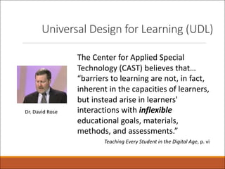 Universal Design for Learning (UDL)
The Center for Applied Special
Technology (CAST) believes that…
“barriers to learning are not, in fact,
inherent in the capacities of learners,
but instead arise in learners'
interactions with inflexible
educational goals, materials,
methods, and assessments.”
Teaching Every Student in the Digital Age, p. vi
Dr. David Rose
 