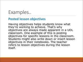 Examples..
Posted lesson objectives
Having objectives helps students know what
they’re working to achieve. That’s why
objectives are always made apparent in a UDL
classroom. One example of this is posting
objectives for specific lessons in the classroom.
Students might also write down or insert lesson
objectives in their notebooks. The teacher
refers to lesson objectives during the lesson
itself.
 