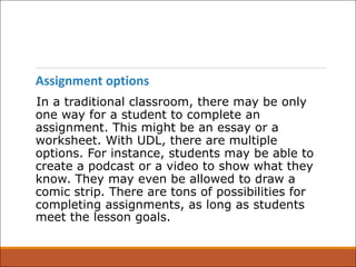 Assignment options
In a traditional classroom, there may be only
one way for a student to complete an
assignment. This might be an essay or a
worksheet. With UDL, there are multiple
options. For instance, students may be able to
create a podcast or a video to show what they
know. They may even be allowed to draw a
comic strip. There are tons of possibilities for
completing assignments, as long as students
meet the lesson goals.
 