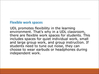 Flexible work spaces
UDL promotes flexibility in the learning
environment. That’s why in a UDL classroom,
there are flexible work spaces for students. This
includes spaces for quiet individual work, small
and large group work, and group instruction. If
students need to tune out noise, they can
choose to wear earbuds or headphones during
independent work.
 