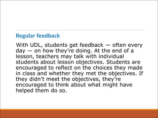 Regular feedback
With UDL, students get feedback — often every
day — on how they’re doing. At the end of a
lesson, teachers may talk with individual
students about lesson objectives. Students are
encouraged to reflect on the choices they made
in class and whether they met the objectives. If
they didn’t meet the objectives, they’re
encouraged to think about what might have
helped them do so.
 