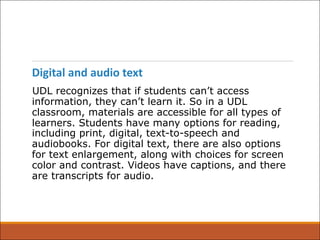 Digital and audio text
UDL recognizes that if students can’t access
information, they can’t learn it. So in a UDL
classroom, materials are accessible for all types of
learners. Students have many options for reading,
including print, digital, text-to-speech and
audiobooks. For digital text, there are also options
for text enlargement, along with choices for screen
color and contrast. Videos have captions, and there
are transcripts for audio.
 
