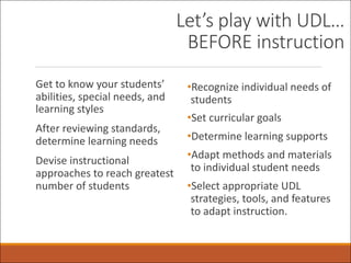Let’s play with UDL…
BEFORE instruction
Get to know your students’
abilities, special needs, and
learning styles
After reviewing standards,
determine learning needs
Devise instructional
approaches to reach greatest
number of students
•Recognize individual needs of
students
•Set curricular goals
•Determine learning supports
•Adapt methods and materials
to individual student needs
•Select appropriate UDL
strategies, tools, and features
to adapt instruction.
 