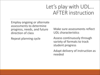 Let’s play with UDL…
AFTER instruction
Employ ongoing or alternate
assessments to determine
progress, needs, and future
direction of class
Repeat planning cycle
Make sure assessments reflect
UDL characteristics
Assess continuously through
variety of formats to track
student progress
Adapt delivery of instruction as
needed
 