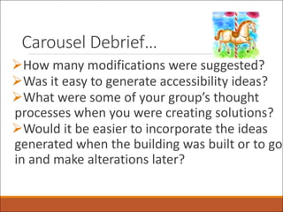 Carousel Debrief…
ØHow many modifications were suggested?
ØWas it easy to generate accessibility ideas?
ØWhat were some of your group’s thought
processes when you were creating solutions?
ØWould it be easier to incorporate the ideas
generated when the building was built or to go
in and make alterations later?
 