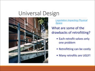 Universal Design
What are some of the
drawbacks of retrofitting?
• Each retrofit solves only
one problem
• Retrofitting can be costly
• Many retrofits are UGLY!
Legislation Impacting Physical
Space
 