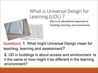 What is Universal Design for
Learning (UDL) ?
UDL is an educational approach to
teaching, learning, and assessment.
Questions: 1. What might Universal Design mean for
teaching, learning and assessment?
2. UD in buildings is about access and environment. Is
it the same or how might it be different in the learning
environment?
 