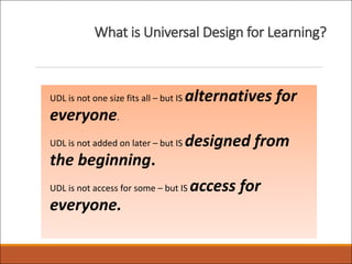 What is Universal Design for Learning?
UDL is not one size fits all – but IS alternatives for
everyone.
UDL is not added on later – but IS designed from
the beginning.
UDL is not access for some – but IS access for
everyone.
 