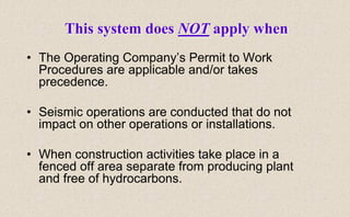 • The Operating Company’s Permit to Work
Procedures are applicable and/or takes
precedence.
• Seismic operations are conducted that do not
impact on other operations or installations.
• When construction activities take place in a
fenced off area separate from producing plant
and free of hydrocarbons.
This system does NOT apply when
 