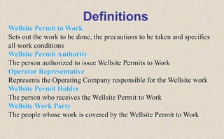 Wellsite Permit to Work
Sets out the work to be done, the precautions to be taken and specifies
all work conditions
Wellsite Permit Authority
The person authorized to issue Wellsite Permits to Work
Operator Representative
Represents the Operating Company responsible for the Wellsite work
Wellsite Permit Holder
The person who receives the Wellsite Permit to Work
Wellsite Work Party
The people whose work is covered by the Wellsite Permit to Work
Definitions
 