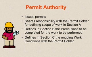 • Issues permits
• Shares responsibility with the Permit Holder
for defining scope of work in Section A
• Defines in Section B the Precautions to be
completed for the work to be performed
• Defines in Section C the ongoing Work
Conditions with the Permit Holder
Permit Authority
 
