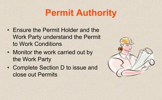 • Ensure the Permit Holder and the
Work Party understand the Permit
to Work Conditions
• Monitor the work carried out by
the Work Party
• Complete Section D to issue and
close out Permits
Permit Authority
 