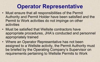• Must ensure that all responsibilities of the Permit
Authority and Permit Holder have been satisfied and the
Permit to Work activities do not impinge on other
activities
• Must be satisfied that Wellsite contractors have
appropriate procedures, JHA’s conducted and personnel
appropriately trained
• Where an Operator Representative has not been
assigned to a Wellsite activity, the Permit Authority must
be briefed by the Operating Company’s Supervisor on
requirements pertaining to Wellsite Permits to Work
Operator Representative
 