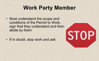 • Must understand the scope and
conditions of the Permit to Work,
sign that they understand and then
abide by them
• If in doubt, stop work and ask
Work Party Member
 