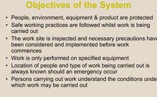 • People, environment, equipment & product are protected
• Safe working practices are followed whilst work is being
carried out
• The work site is inspected and necessary precautions have
been considered and implemented before work
commences
• Work is only performed on specified equipment
• Location of people and type of work being carried out is
always known should an emergency occur
• Persons carrying out work understand the conditions unde
which work may be carried out
Objectives of the System
 