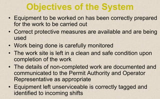 • Equipment to be worked on has been correctly prepared
for the work to be carried out
• Correct protective measures are available and are being
used
• Work being done is carefully monitored
• The work site is left in a clean and safe condition upon
completion of the work
• The details of non-completed work are documented and
communicated to the Permit Authority and Operator
Representative as appropriate
• Equipment left unserviceable is correctly tagged and
identified to incoming shifts
Objectives of the System
 