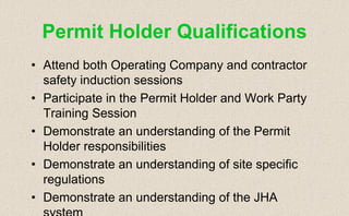 • Attend both Operating Company and contractor
safety induction sessions
• Participate in the Permit Holder and Work Party
Training Session
• Demonstrate an understanding of the Permit
Holder responsibilities
• Demonstrate an understanding of site specific
regulations
• Demonstrate an understanding of the JHA
system
Permit Holder Qualifications
 