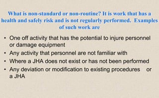 • One off activity that has the potential to injure personnel
or damage equipment
• Any activity that personnel are not familiar with
• Where a JHA does not exist or has not been performed
• Any deviation or modification to existing procedures or
a JHA
What is non-standard or non-routine? It is work that has a
health and safely risk and is not regularly performed. Examples
of such work are
 