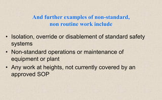 • Isolation, override or disablement of standard safety
systems
• Non-standard operations or maintenance of
equipment or plant
• Any work at heights, not currently covered by an
approved SOP
And further examples of non-standard,
non routine work include
 