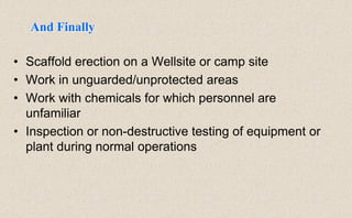 • Scaffold erection on a Wellsite or camp site
• Work in unguarded/unprotected areas
• Work with chemicals for which personnel are
unfamiliar
• Inspection or non-destructive testing of equipment or
plant during normal operations
And Finally
 