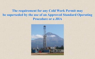 The requirement for any Cold Work Permit may
be superseded by the use of an Approved Standard Operating
Procedure or a JHA
 