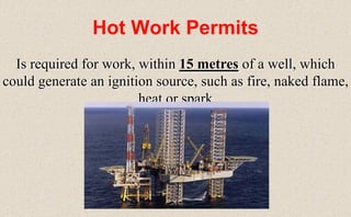 Hot Work Permits
Is required for work, within 15 metres of a well, which
could generate an ignition source, such as fire, naked flame,
heat or spark
 