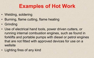 • Welding, soldering
• Burning, flame cutting, flame heating
• Grinding
• Use of electrical hand tools, power driven cutters, or
running internal combustion engines, such as found in
forklifts and portable pumps with diesel or petrol engines
that are not fitted with approved devices for use on a
wellsite
• Lighting fires of any kind
Examples of Hot Work
 