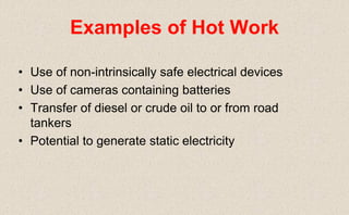 • Use of non-intrinsically safe electrical devices
• Use of cameras containing batteries
• Transfer of diesel or crude oil to or from road
tankers
• Potential to generate static electricity
Examples of Hot Work
 